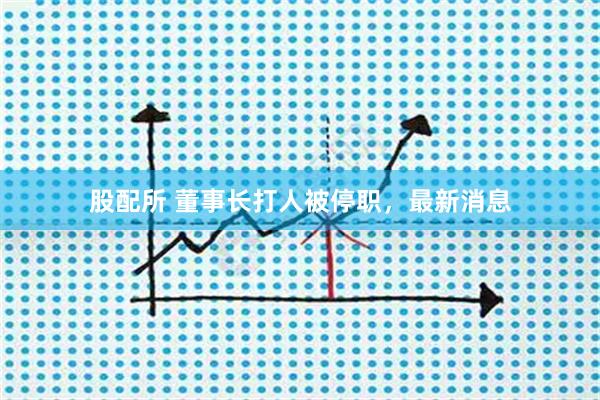 股配所 董事长打人被停职，最新消息